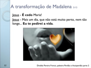 A transformação de Madalena 5/13
Jesus - É cedo Maria!
Jesus - Mais um dia, que não está muito perto, nem tão
longe... Eu te pedirei a vida.
12 Divaldo Pereira Franco, palestra Perdão e Autoperdão parte 2
 