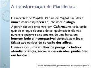 A transformação de Madalena 6/13
E a meretriz de Magdala, Míriam de Migdol, saiu dali e
nunca mais esqueceu aquele doce diálogo.
A partir daquele encontro em Cafarnaum, toda tarde,
quando o leque dourado de sol queimava as últimas
nuvens e apagava-se no poente, de uma barca um
homem belo e incomparável distendia as mãos e
falava aos ouvidos do coração dos aflitos.
E entre estes, uma mulher de peregrina beleza
atendia crianças, socorria desvairados, punha óleo
em feridas.
13 Divaldo Pereira Franco, palestra Perdão e Autoperdão parte 2
 