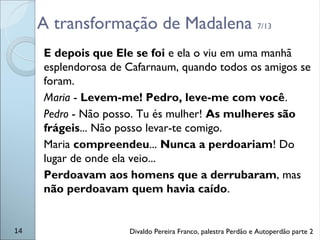 A transformação de Madalena 7/13
E depois que Ele se foi e ela o viu em uma manhã
esplendorosa de Cafarnaum, quando todos os amigos se
foram.
Maria - Levem-me! Pedro, leve-me com você.
Pedro - Não posso. Tu és mulher! As mulheres são
frágeis... Não posso levar-te comigo.
Maria compreendeu... Nunca a perdoariam! Do
lugar de onde ela veio...
Perdoavam aos homens que a derrubaram, mas
não perdoavam quem havia caído.
14 Divaldo Pereira Franco, palestra Perdão e Autoperdão parte 2
 