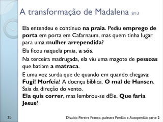 A transformação de Madalena 8/13
Ela entendeu e continuo na praia. Pediu emprego de
porta em porta em Cafarnaum, mas quem tinha lugar
para uma mulher arrependida?
Ela ficou naquela praia, a sós.
Na terceira madrugada, ela viu uma magote de pessoas
que batiam a matraca.
E uma voz surda que de quando em quando chegava:
Fugi! Morfeia! A doença bíblica. O mal de Hansen.
Saia da direção do vento.
Ela quis correr, mas lembrou-se dEle. Que faria
Jesus?
15 Divaldo Pereira Franco, palestra Perdão e Autoperdão parte 2
 