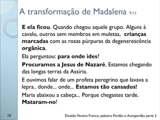 A transformação de Madalena 9/13
E ela ficou. Quando chegou aquele grupo. Alguns à
cavalo, outros sem membros em muletas, crianças
marcadas com as rosas púrpuras da degenerescência
orgânica.
Ela perguntou: para onde ides?
Procuramos a Jesus de Nazaré. Estamos chegando
das longas terras da Assíria.
E ouvimos falar de um profeta peregrino que lavava a
lepra.. donde... onde... Estamos tão cansados!
Maria abaixou a cabeça... Porque chegastes tarde.
Mataram-no!
16 Divaldo Pereira Franco, palestra Perdão e Autoperdão parte 2
 