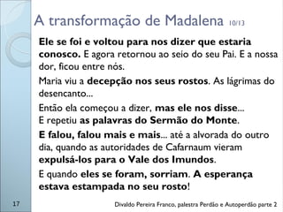A transformação de Madalena 10/13
Ele se foi e voltou para nos dizer que estaria
conosco. E agora retornou ao seio do seu Pai. E a nossa
dor, ficou entre nós.
Maria viu a decepção nos seus rostos. As lágrimas do
desencanto...
Então ela começou a dizer, mas ele nos disse...
E repetiu as palavras do Sermão do Monte.
E falou, falou mais e mais... até a alvorada do outro
dia, quando as autoridades de Cafarnaum vieram
expulsá-los para o Vale dos Imundos.
E quando eles se foram, sorriam. A esperança
estava estampada no seu rosto!
17 Divaldo Pereira Franco, palestra Perdão e Autoperdão parte 2
 