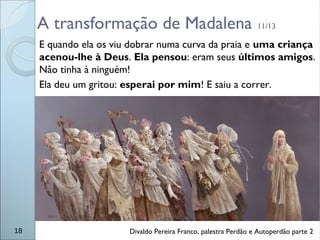 A transformação de Madalena 11/13
E quando ela os viu dobrar numa curva da praia e uma criança
acenou-lhe à Deus. Ela pensou: eram seus últimos amigos.
Não tinha à ninguém!
Ela deu um gritou: esperai por mim! E saiu a correr.
18 Divaldo Pereira Franco, palestra Perdão e Autoperdão parte 2
 