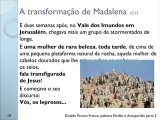 A transformação de Madalena 12/13
E duas semanas após, no Vale dos Imundos em
Jerusalém, chegava mais um grupo de atormentados de
longe.
E uma mulher de rara beleza, toda tarde, de cima de
uma pequena plataforma natural da rocha, aquela mulher de
cabelos dourados que lhe caiam sobre os ombros e
os seios,
fala transfigurada
de Jesus!
E começava o seu
discurso:
Vós, os leprosos...
19 Divaldo Pereira Franco, palestra Perdão e Autoperdão parte 2
 