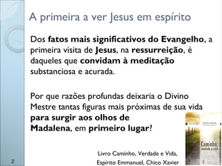 A primeira a ver Jesus em espírito
Dos fatos mais significativos do Evangelho, a
primeira visita de Jesus, na ressurreição, é
daqueles que convidam à meditação
substanciosa e acurada.
Por que razões profundas deixaria o Divino
Mestre tantas figuras mais próximas de sua vida
para surgir aos olhos de
Madalena, em primeiro lugar?
Livro Caminho, Verdade e Vida,
Espírito Emmanuel, Chico Xavier2
 