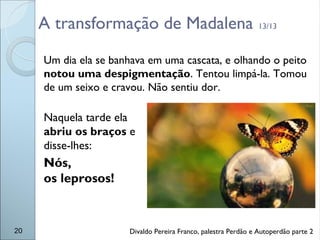 A transformação de Madalena 13/13
Um dia ela se banhava em uma cascata, e olhando o peito
notou uma despigmentação. Tentou limpá-la. Tomou
de um seixo e cravou. Não sentiu dor.
Naquela tarde ela
abriu os braços e
disse-lhes:
Nós,
os leprosos!
20 Divaldo Pereira Franco, palestra Perdão e Autoperdão parte 2
 