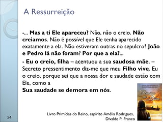 -... Mas a ti Ele apareceu? Não, não o creio. Não
creiamos. Não é possível que Ele tenha aparecido
exatamente a ela. Não estiveram outras no sepulcro? João
e Pedro lá não foram? Por que a ela?...
- Eu o creio, filha – acentuou a sua saudosa mãe. –
Secreto pressentimento diz-me que meu Filho vive. Eu
o creio, porque sei que a nossa dor e saudade estão com
Ele, como a
Sua saudade se demora em nós.
24
Livro Primícias do Reino, espírito Amélia Rodrigues,
Divaldo P. Franco
A Ressurreição
 