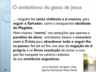 O simbolismo do gesto de Jesus
… ninguém fez tanta violência a si mesma, para
seguir o Salvador, como a inesquecível obsidiada
de Magdala.
Nem mesmo “morta” nas sensações que operam a
paralisia da alma; entretanto, bastou o encontro
com o Cristo para abandonar tudo e seguir-lhe
os passos, fiel até ao fim, nos atos de negação de si
própria e na firme resolução de tomar a cruz
que lhe competia no calvário redentor
de sua existência angustiosa.
Livro Caminho, Verdade e Vida,
Espírito Emmanuel, Chico Xavier25
 