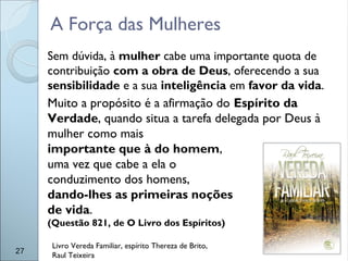 A Força das Mulheres
27
Livro Vereda Familiar, espírito Thereza de Brito,
Raul Teixeira
Sem dúvida, à mulher cabe uma importante quota de
contribuição com a obra de Deus, oferecendo a sua
sensibilidade e a sua inteligência em favor da vida.
Muito a propósito é a afirmação do Espírito da
Verdade, quando situa a tarefa delegada por Deus à
mulher como mais
importante que à do homem,
uma vez que cabe a ela o
conduzimento dos homens,
dando-lhes as primeiras noções
de vida.
(Questão 821, de O Livro dos Espíritos)
 