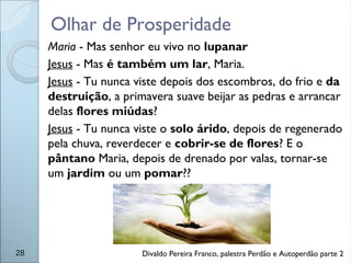Olhar de Prosperidade
28
Maria - Mas senhor eu vivo no lupanar
Jesus - Mas é também um lar, Maria.
Jesus - Tu nunca viste depois dos escombros, do frio e da
destruição, a primavera suave beijar as pedras e arrancar
delas flores miúdas?
Jesus - Tu nunca viste o solo árido, depois de regenerado
pela chuva, reverdecer e cobrir-se de flores? E o
pântano Maria, depois de drenado por valas, tornar-se
um jardim ou um pomar??
Divaldo Pereira Franco, palestra Perdão e Autoperdão parte 2
 