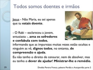 Todos somos doentes e irmãos
29
Jesus - Não Maria, eu sei apenas
que tu estais doente.
- O Rabi – esclareceu a jovem,
entusiasta -, ama os sofredores
e confabula com todos,
informando que as impurezas muitas vezes estão ocultas e
ninguém as vê, dignos todos, no entanto, de
compreensão e ajuda.
Eu não tenho o direito de censurar, nem de absolver, mas
eu tenho o dever de ajudar! Ministrar-lhe o remédio.
Divaldo Pereira Franco, palestra Perdão e Autoperdão parte 2
 