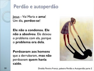 Perdão e autoperdão
30
Jesus - Vai Maria e ama!
Um dia, perdoe-se!
Ele não a condenou. Ele
não a absolveu. Ele deixou
o problema com ela, porque
o problema era dela.
Perdoavam aos homens
que a derrubaram, mas não
perdoavam quem havia
caído.
Divaldo Pereira Franco, palestra Perdão e Autoperdão parte 2
 