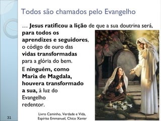 Todos são chamados pelo Evangelho
… Jesus ratificou a lição de que a sua doutrina será,
para todos os
aprendizes e seguidores,
o código de ouro das
vidas transformadas
para a glória do bem.
E ninguém, como
Maria de Magdala,
houvera transformado
a sua, à luz do
Evangelho
redentor.
Livro Caminho, Verdade e Vida,
Espírito Emmanuel, Chico Xavier31
 