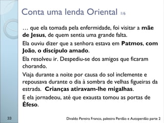 Conta uma lenda Oriental 1/6
… que ela tomada pela enfermidade, foi visitar a mãe
de Jesus, de quem sentia uma grande falta.
Ela ouviu dizer que a senhora estava em Patmos, com
João, o discípulo amado.
Ela resolveu ir. Despediu-se dos amigos que ficaram
chorando.
Viaja durante a noite por causa do sol inclemente e
repousava durante o dia à sombra de velhas figueiras da
estrada. Crianças atiravam-lhe migalhas.
E ela jornadeou, até que exausta tomou as portas de
Éfeso.
33 Divaldo Pereira Franco, palestra Perdão e Autoperdão parte 2
 