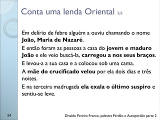Conta uma lenda Oriental 2/6
Em delírio de febre alguém a ouviu chamando o nome
João, Maria de Nazaré.
E então foram as pessoas a casa do jovem e maduro
João e ele veio buscá-la, carregou a nos seus braços.
E levou-a a sua casa e a colocou sob uma cama.
A mãe do crucificado velou por ela dois dias e três
noites.
E na terceira madrugada ela exala o último suspiro e
sentiu-se leve.
34 Divaldo Pereira Franco, palestra Perdão e Autoperdão parte 2
 