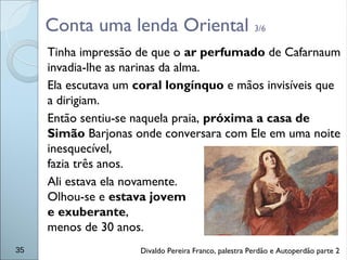 Conta uma lenda Oriental 3/6
Tinha impressão de que o ar perfumado de Cafarnaum
invadia-lhe as narinas da alma.
Ela escutava um coral longínquo e mãos invisíveis que
a dirigiam.
Então sentiu-se naquela praia, próxima a casa de
Simão Barjonas onde conversara com Ele em uma noite
inesquecível,
fazia três anos.
Ali estava ela novamente.
Olhou-se e estava jovem
e exuberante,
menos de 30 anos.
35 Divaldo Pereira Franco, palestra Perdão e Autoperdão parte 2
 
