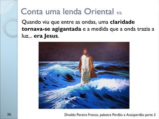 Conta uma lenda Oriental 4/6
Quando viu que entre as ondas, uma claridade
tornava-se agigantada e a medida que a onda trazia a
luz... era Jesus.
36 Divaldo Pereira Franco, palestra Perdão e Autoperdão parte 2
 