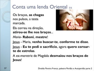 Conta uma lenda Oriental 5/6
Os braços, as chagas
nos pulsos, a testa
marcada.
Ela correu na direção,
atirou-se lhe nos braços...
Maria- Raboni, mestre!
Jesus - Maria, venho buscar-te, conforme te disse.
Jesus - Eu te pedi o sacrifício, agora quero coroar-
te de estrelas.
A ex-meretriz de Magdala desmaiou nos braços de
Jesus!
37 Divaldo Pereira Franco, palestra Perdão e Autoperdão parte 2
 