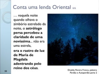 Conta uma lenda Oriental 6/6
… naquela noite
quando olhava o
zimbório estrelado da
noite, o astrólogo
persa percebeu a
claridade de uma
novíssima... não era
uma estrela,
era o rastro de luz
de Maria de
Magdala
adentrando pelo
reino dos céus.
38
Divaldo Pereira Franco, palestra
Perdão e Autoperdão parte 2
 