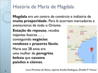 História de Maria de Magdala
Magdala era um centro de comércio e indústria de
muita prosperidade. Para lá acorriam mercadores e
aventureiros de todo o Oriente.
Estação de repouso, recebia
viajantes ilustres … ,
conseguindo negócios
rendosos e prazeres fáceis.
Maria aos 28 anos era
uma mulher de peregrina
beleza que causava
paixões e ciúmes.
Livro Primícias do Reino, espírito Amélia Rodrigues, Divaldo P. Franco4
 