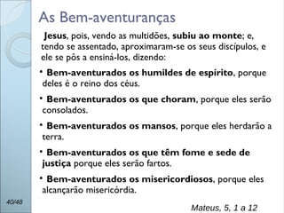 
Bem-aventurados os humildes de espírito, porque
deles é o reino dos céus.

Bem-aventurados os que choram, porque eles serão
consolados.

Bem-aventurados os mansos, porque eles herdarão a
terra.

Bem-aventurados os que têm fome e sede de
justiça porque eles serão fartos.

Bem-aventurados os misericordiosos, porque eles
alcançarão misericórdia.
40/48
Mateus, 5, 1 a 12
As Bem-aventuranças
Jesus, pois, vendo as multidões, subiu ao monte; e,
tendo se assentado, aproximaram-se os seus discípulos, e
ele se pôs a ensiná-los, dizendo:
 