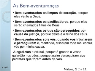 
Bem-aventurados os limpos de coração, porque
eles verão a Deus.

Bem-aventurados os pacificadores, porque eles
serão chamados filhos de Deus.

Bem-aventurados os que são perseguidos por
causa da justiça, porque deles é o reino dos céus.

Bem-aventurados sois vós, quando vos injuriarem
e perseguiram e, mentindo, disserem todo mal contra
vós por minha causa.
Alegrai-vos e exultai, porque é grande o vosso
galardão nos céus; porque assim perseguiram aos
profetas que foram antes de vós.
41/48
Mateus, 5, 1 a 12
As Bem-aventuranças
 