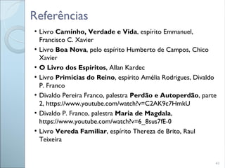 43
●
Livro Caminho, Verdade e Vida, espírito Emmanuel,
Francisco C. Xavier
●
Livro Boa Nova, pelo espírito Humberto de Campos, Chico
Xavier
●
O Livro dos Espíritos, Allan Kardec
●
Livro Primícias do Reino, espírito Amélia Rodrigues, Divaldo
P. Franco
●
Divaldo Pereira Franco, palestra Perdão e Autoperdão, parte
2, https://www.youtube.com/watch?v=C2AK9c7HmkU
●
Divaldo P. Franco, palestra Maria de Magdala,
https://www.youtube.com/watch?v=6_8sus7fE-0
●
Livro Vereda Familiar, espírito Thereza de Brito, Raul
Teixeira
Referências
 