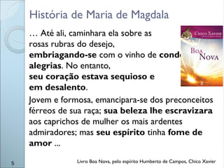 … Até ali, caminhara ela sobre as
rosas rubras do desejo,
embriagando-se com o vinho de condenáveis
alegrias. No entanto,
seu coração estava sequioso e
em desalento.
Jovem e formosa, emancipara-se dos preconceitos
férreos de sua raça; sua beleza lhe escravizara
aos caprichos de mulher os mais ardentes
admiradores; mas seu espírito tinha fome de
amor ...
5
História de Maria de Magdala
Livro Boa Nova, pelo espírito Humberto de Campos, Chico Xavier
 
