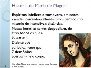 Espíritos infelizes a tomavam, em noites
variadas, deixando-a alheada, olhos perdidos no
mistério de insondáveis distâncias.
Nessas horas, as servas despediam, do
átrio,todos os que a
buscassem.
Dizia-se que
periodicamente que
7 demônios
possuíam-lhe o corpo.
6
História de Maria de Magdala
Livro Boa Nova, pelo espírito Humberto de Campos,
Chico Xavier
 