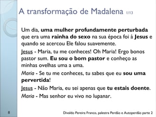 A transformação de Madalena 1/13
Um dia, uma mulher profundamente perturbada
que era uma rainha do sexo na sua época foi à Jesus e
quando se acercou Ele falou suavemente.
Jesus - Maria, tu me conheces! Oh Maria! Ergo bonos
pastor sum. Eu sou o bom pastor e conheço as
minhas ovelhas uma a uma.
Maria - Se tu me conheces, tu sabes que eu sou uma
pervertida!
Jesus - Não Maria, eu sei apenas que tu estais doente.
Maria - Mas senhor eu vivo no lupanar.
8 Divaldo Pereira Franco, palestra Perdão e Autoperdão parte 2
 