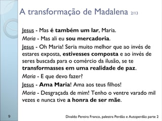 A transformação de Madalena 2/13
Jesus - Mas é também um lar, Maria.
Maria - Mas ali eu sou mercadoria.
Jesus - Oh Maria! Seria muito melhor que ao invés de
estares exposta, estivesses composta e ao invés de
seres buscada para o comércio da ilusão, se te
transformasses em uma realidade de paz.
Maria - E que devo fazer?
Jesus - Ama Maria! Ama aos teus filhos!
Maria - Desgraçada de mim! Tenho o ventre varado mil
vezes e nunca tive a honra de ser mãe.
9 Divaldo Pereira Franco, palestra Perdão e Autoperdão parte 2
 