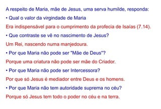 A respeito de Maria, mãe de Jesus, uma serva humilde, responda:
• Qual o valor da virgindade de Maria
Era indispensável para o cumprimento da profecia de Isaías (7.14).
• Que contraste se vê no nascimento de Jesus?
Um Rei, nascendo numa manjedoura.
• Por que Maria não pode ser "Mãe de Deus"?
Porque uma criatura não pode ser mãe do Criador.
• Por que Maria não pode ser Intercessora?
Por que só Jesus é mediador entre Deus e os homens.
• Por que Maria não tem autoridade suprema no céu?
Porque só Jesus tem todo o poder no céu e na terra.