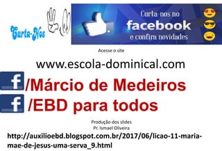 Acesse o site
www.escola-dominical.com
Produção dos slides
Pr. Ismael Oliveira
/Márcio de Medeiros
/EBD para todos
http://auxilioebd.blogspot.com.br/2017/06/licao-11-maria-
mae-de-jesus-uma-serva_9.html