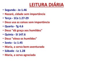 LEITURA DIÁRIA
• Segunda - Jo 1.46
• Nazaré, cidade sem importância
• Terça - 1Co 1.27-29
• Deus usa as coisas sem importância
• Quarta - Tg 4.6
• Deus "dá graça aos humildes"
• Quinta - SI 147.6
• Deus "eleva os humildes"
• Sexta - Lc 1.45
• Maria, a serva bem-aventurada
• Sábado - Lc 1.28
• Maria, a serva agraciada