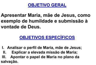 OBJETIVO GERAL
Apresentar Maria, mãe de Jesus, como
exemplo de humildade e submissão à
vontade de Deus.
OBJETIVOS ESPECÍFICOS
I. Analisar o perfil de Maria, mãe de Jesus;
II. Explicar a elevada missão de Maria;
III. Apontar o papel de Maria no plano da
salvação.