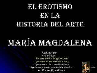 El Erotismo
       En la
 Historia dEl artE

maría magdalEna
                  Realizado por:
                  Ars erótica
          http://ars-erotica.blogspot.com/
        http://www.slideshare.net/arseros
        http://www.scribd.com/ars-erotica
    http://www.youtube.com/user/arserotica1
             erotica.ars@gmail.com
 