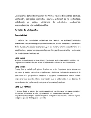 Los siguientes contenidos muestran mi informe. Revisión bibliográfica, objetivos,
justificación, actividades realizadas, recursos, potencial de la contabilidad,
metodología

de

trabajo,

cronograma

de

actividades,

conclusiones,

recomendaciones, referencia bibliográfica.
Revisión de bibliografía.
Contabilidad
Es registrar las operaciones mercantiles que realizan las empresas,Constituyen
herramientas fundamentales para obtener información, evaluar la eficiencia y desempeño
de las diversas unidades de las empresas, y de esa manera, cumplir adecuadamente con
las obligaciones legales. Los registros se hacen en forma ordenada, analítica y sustentada,
con la documentación respectiva.
LIBRO DIARIO
Acumula los movimientos, transacción por transacción, en forma cronológica, día por día,
cargando o abonando las cuentas que intervienen en cada una de las transacciones.
LIBRO MAYOR
En este libro se traslada cada asiento de diario por orden riguroso de fechas y se agrupa
los cargos y abonos efectuados en cada cuenta individual, independientemente de la
transacción de la que provienen. El detalle se agrupa de acuerdo con un plan de cuentas
empresarial que permita obtener información para la elaboración de un balance de
comprobación, del cual se pueden estructurar los estados financieros.
LIBRO CAJA Y BANCOS
Es un libro donde se registra los ingresos y salidas de efectivo, tanto en caja del negocio o
en las cuentas bancarias. El libro caja pertenece a la contabilidad completa, y es
obligatorio su registro para los contribuyentes sean personas naturales y jurídicas, sujetas
al régimen general del Impuesto a la Renta.

 