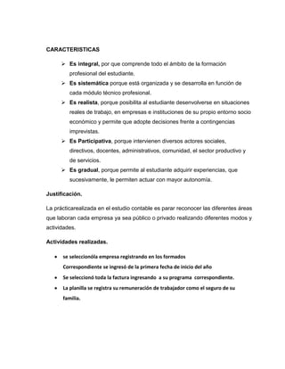 CARACTERISTICAS
 Es integral, por que comprende todo el ámbito de la formación
profesional del estudiante.
 Es sistemática porque está organizada y se desarrolla en función de
cada módulo técnico profesional.
 Es realista, porque posibilita al estudiante desenvolverse en situaciones
reales de trabajo, en empresas e instituciones de su propio entorno socio
económico y permite que adopte decisiones frente a contingencias
imprevistas.
 Es Participativa, porque intervienen diversos actores sociales,
directivos, docentes, administrativos, comunidad, el sector productivo y
de servicios.
 Es gradual, porque permite al estudiante adquirir experiencias, que
sucesivamente, le permiten actuar con mayor autonomía.
Justificación.
La prácticarealizada en el estudio contable es parar reconocer las diferentes áreas
que laboran cada empresa ya sea público o privado realizando diferentes modos y
actividades.
Actividades realizadas.
se seleccionóla empresa registrando en los formados
Correspondiente se ingresó de la primera fecha de inicio del año
Se seleccionó toda la factura ingresando a su programa correspondiente.
La planilla se registra su remuneración de trabajador como el seguro de su
familia.

 