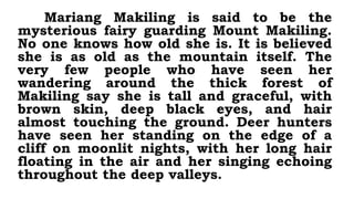 Mariang Makiling is said to be the
mysterious fairy guarding Mount Makiling.
No one knows how old she is. It is believed
she is as old as the mountain itself. The
very few people who have seen her
wandering around the thick forest of
Makiling say she is tall and graceful, with
brown skin, deep black eyes, and hair
almost touching the ground. Deer hunters
have seen her standing on the edge of a
cliff on moonlit nights, with her long hair
floating in the air and her singing echoing
throughout the deep valleys.
 