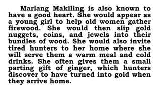 Mariang Makiling is also known to
have a good heart. She would appear as
a young girl to help old women gather
firewood. She would then slip gold
nuggets, coins, and jewels into their
bundles of wood. She would also invite
tired hunters to her home where she
will serve them a warm meal and cold
drinks. She often gives them a small
parting gift of ginger, which hunters
discover to have turned into gold when
they arrive home.
 