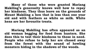 Many of those who were granted Mariang
Makiling’s generosity knows well how to repay
her kindness. They thus leave on the grounds of
Mount Makiling a hen that is less than one year
old and with feathers as white as milk. White
hens are her favourite treats.
Mariang Makiling has often appeared as an
old woman begging for food from hunters. She
does this to test their kindness to those in need.
People who refuse to help her are chased away
from the forest with the sound of howling
monsters hiding in the shadows of the woods.
 