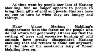 As time went by people saw less of Mariang
Makiling. She no longer appears to people to
bring them gifts of gold and jewels. Hunters have
no one to turn to when they are hungry and
thirsty.
Many blame Mariang Makiling’s
disappearance from the forest on the people who
do not return her generosity. Others say that the
cutting of trees and excessive hunting of wild
animals have greatly disappointed Mariang
Makiling that she refuses to come out anymore.
But the tale of the mysterious fairy of Mount
Makiling lives on.
 