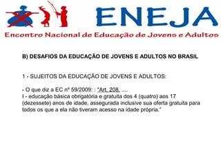 B) DESAFIOS DA EDUCAÇÃO DE JOVENS E ADULTOS NO BRASIL


1 - SUJEITOS DA EDUCAÇÃO DE JOVENS E ADULTOS:

- O que diz a EC nº 59/2009: : "Art. 208. ....
I - educação básica obrigatória e gratuita dos 4 (quatro) aos 17
(dezessete) anos de idade, assegurada inclusive sua oferta gratuita para
todos os que a ela não tiveram acesso na idade própria.”
 
