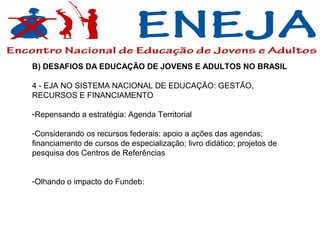 B) DESAFIOS DA EDUCAÇÃO DE JOVENS E ADULTOS NO BRASIL

4 - EJA NO SISTEMA NACIONAL DE EDUCAÇÃO: GESTÃO,
RECURSOS E FINANCIAMENTO

-Repensando a estratégia: Agenda Territorial

-Considerando os recursos federais: apoio a ações das agendas;
financiamento de cursos de especialização; livro didático; projetos de
pesquisa dos Centros de Referências


-Olhando o impacto do Fundeb:
 