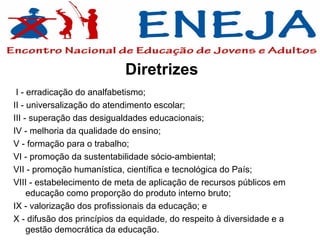 Diretrizes
 I - erradicação do analfabetismo;
II - universalização do atendimento escolar;
III - superação das desigualdades educacionais;
IV - melhoria da qualidade do ensino;
V - formação para o trabalho;
VI - promoção da sustentabilidade sócio-ambiental;
VII - promoção humanística, científica e tecnológica do País;
VIII - estabelecimento de meta de aplicação de recursos públicos em
     educação como proporção do produto interno bruto;
IX - valorização dos profissionais da educação; e
X - difusão dos princípios da equidade, do respeito à diversidade e a
     gestão democrática da educação.
 