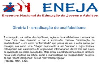 Diretriz I - erradicação do analfabetismo

A concepção, na melhor das hipóteses, ingênua do analfabetismo o encara ora
como “uma erva daninha” – daí a expressão corrente “erradicação do
analfabetismo” – ora como “enfermidade” que passa de um a outro quase por
contágio, ora como uma “chaga” deprimente a ser “curada” e cujos índices,
estampados nas estatísticas de organismos internacionais dizem mal dos níveis
de civilização de certas sociedades. Mais ainda, o analfabetismo aparece também,
nesta visão ingênua ou astuta, como a manifestação da “incapacidade” do povo,
de sua “pouca inteligência” de sua “proverbial preguiça”
(FREIRE, 1981, p.13).
 