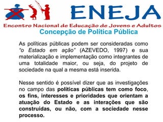 Concepção de Política Pública
As políticas públicas podem ser consideradas como
“o Estado em ação” (AZEVEDO, 1997) e sua
materialização e implementação como integrantes de
uma totalidade maior, ou seja, do projeto de
sociedade na qual a mesma está inserida.

Nesse sentido é possível dizer que as investigações
no campo das políticas públicas tem como foco,
os fins, interesses e prioridades que orientam a
atuação do Estado e as interações que são
construídas, ou não, com a sociedade nesse
processo.
 
