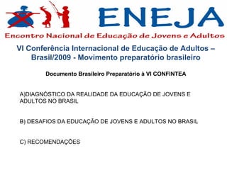 VI Conferência Internacional de Educação de Adultos –
    Brasil/2009 - Movimento preparatório brasileiro

       Documento Brasileiro Preparatório à VI CONFINTEA


A)DIAGNÓSTICO DA REALIDADE DA EDUCAÇÃO DE JOVENS E
ADULTOS NO BRASIL


B) DESAFIOS DA EDUCAÇÃO DE JOVENS E ADULTOS NO BRASIL


C) RECOMENDAÇÕES
 