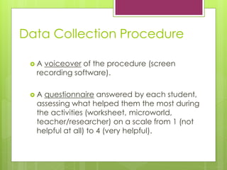 Data Collection Procedure
? A voiceover of the procedure (screen
recording software).
? A questionnaire answered by each student,
assessing what helped them the most during
the activities (worksheet, microworld,
teacher/researcher) on a scale from 1 (not
helpful at all) to 4 (very helpful).
 