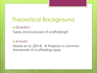 Theoretical Background
? Question:
Types and purposes of scaffolding?
? Answer:
Moore et al. (2014) ? Propose a common
framework of scaffolding types
 
